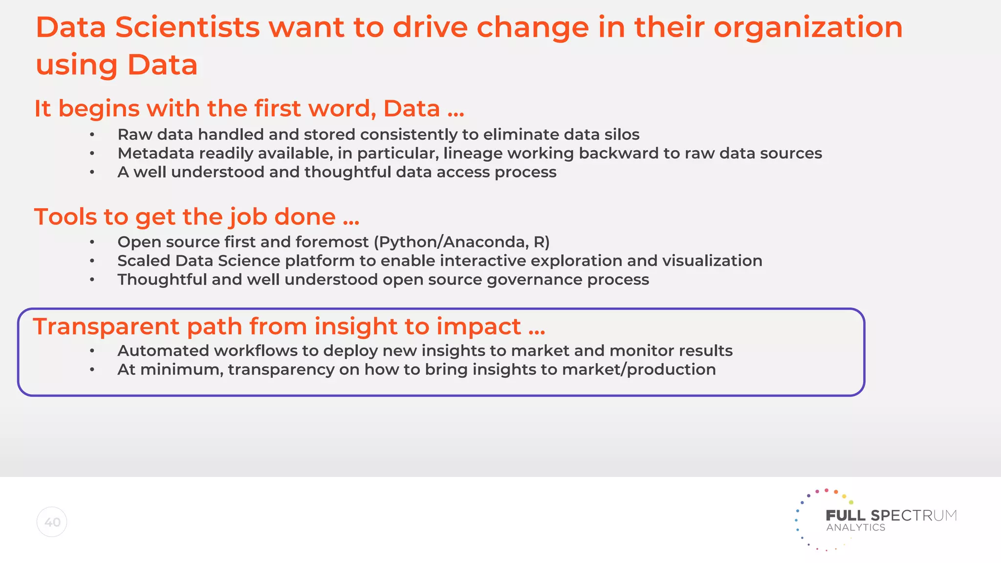 40
Data Scientists want to drive change in their organization
using Data
It begins with the first word, Data …
Tools to get the job done ...
Transparent path from insight to impact …
• Raw data handled and stored consistently to eliminate data silos
• Metadata readily available, in particular, lineage working backward to raw data sources
• A well understood and thoughtful data access process
• Open source first and foremost (Python/Anaconda, R)
• Scaled Data Science platform to enable interactive exploration and visualization
• Thoughtful and well understood open source governance process
• Automated workflows to deploy new insights to market and monitor results
• At minimum, transparency on how to bring insights to market/production
 