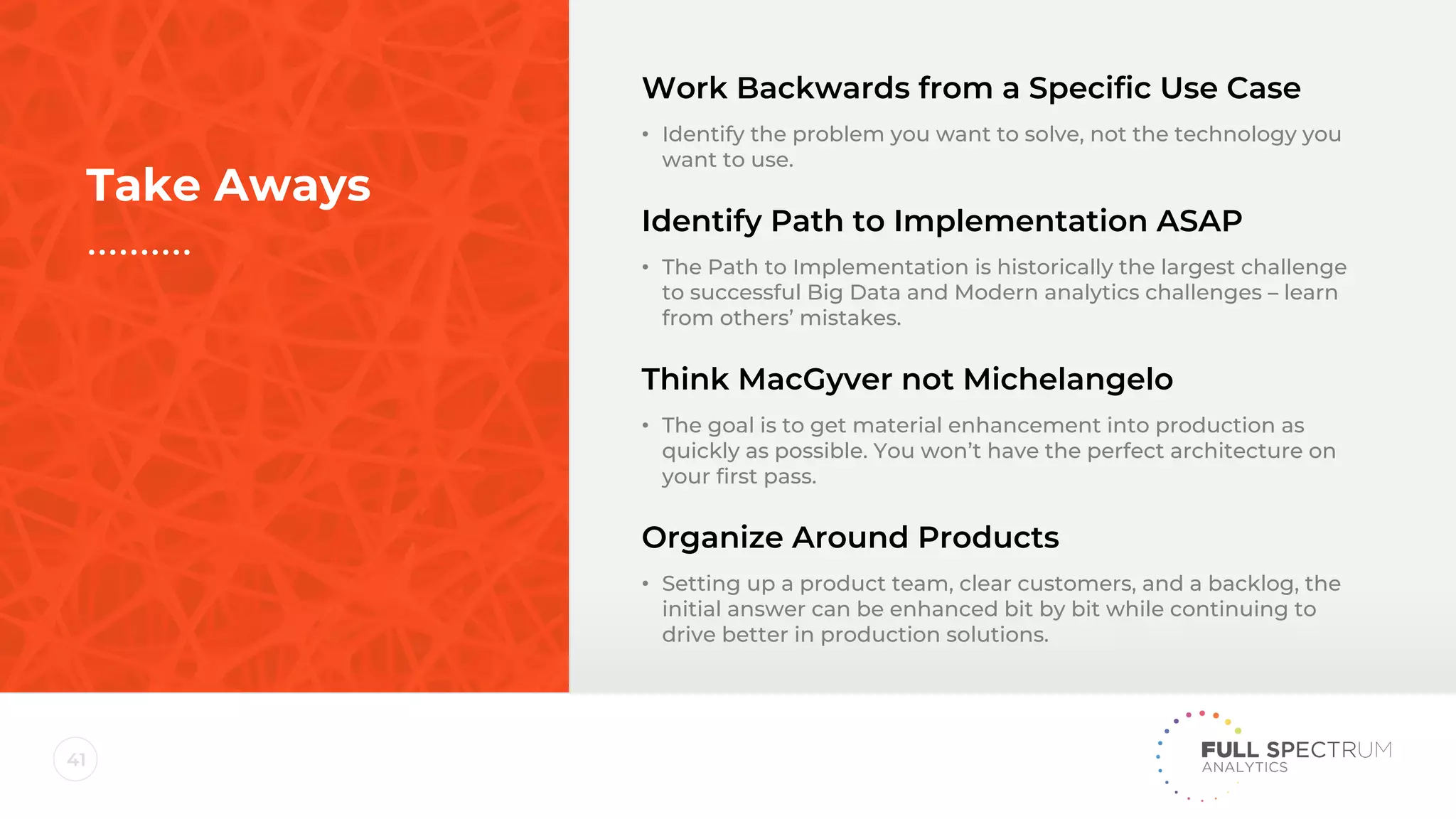 41
Work Backwards from a Specific Use Case
• Identify the problem you want to solve, not the technology you
want to use.
Identify Path to Implementation ASAP
• The Path to Implementation is historically the largest challenge
to successful Big Data and Modern analytics challenges – learn
from others’ mistakes.
Think MacGyver not Michelangelo
• The goal is to get material enhancement into production as
quickly as possible. You won’t have the perfect architecture on
your first pass.
Organize Around Products
• Setting up a product team, clear customers, and a backlog, the
initial answer can be enhanced bit by bit while continuing to
drive better in production solutions.
Take Aways
 