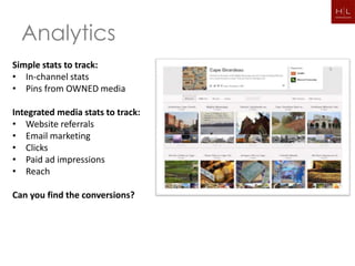 Analytics
Simple stats to track:
• In-channel stats
• Pins from OWNED media

Integrated media stats to track:
• Website referrals
• Email marketing
• Clicks
• Paid ad impressions
• Reach

Can you find the conversions?
 