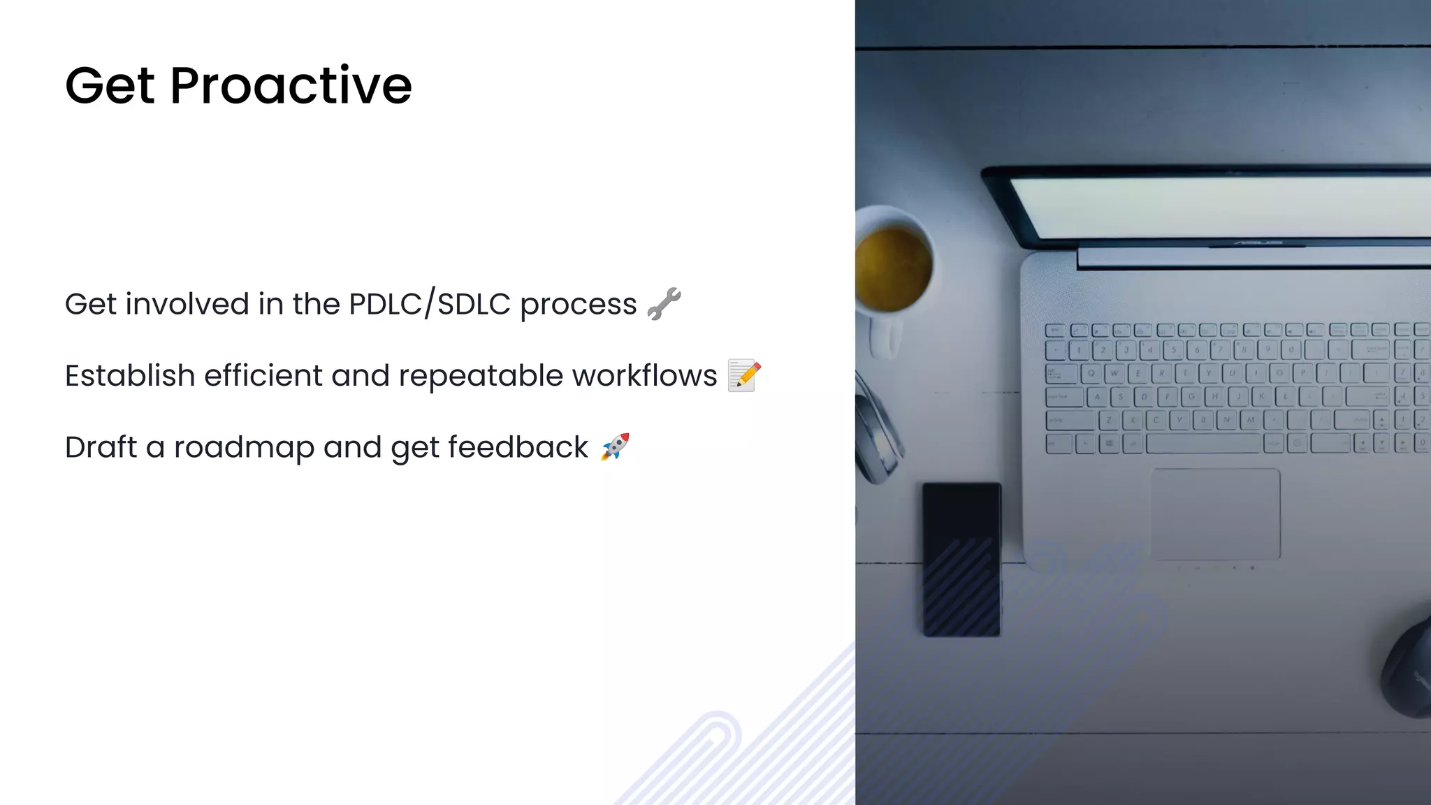 Get Proactive
Get involved in the PDLC/SDLC process 🔧
Establish efficient and repeatable workflows 📝
Draft a roadmap and get feedback 🚀
 