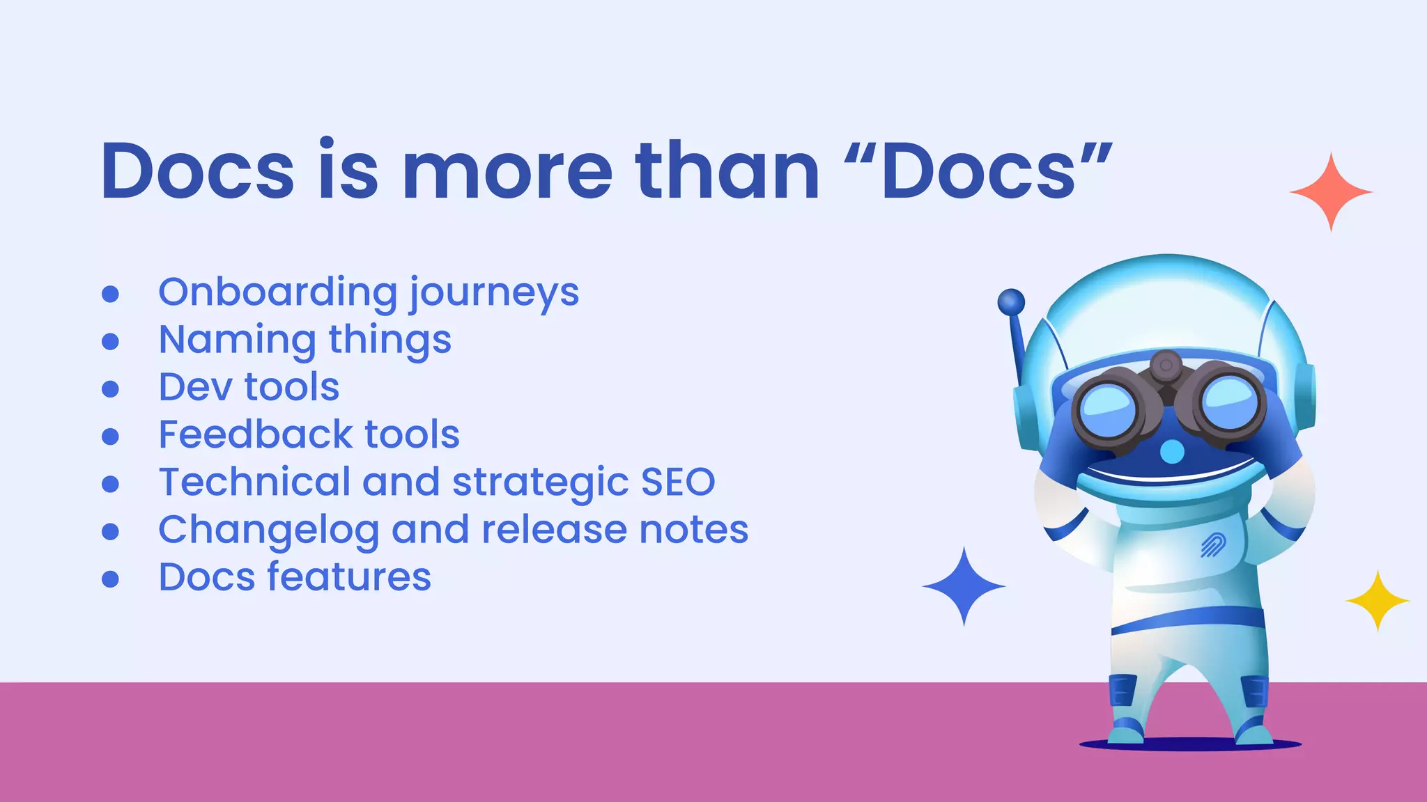 13
● Onboarding journeys
● Naming things
● Dev tools
● Feedback tools
● Technical and strategic SEO
● Changelog and release notes
● Docs features
Docs is more than “Docs”
 
