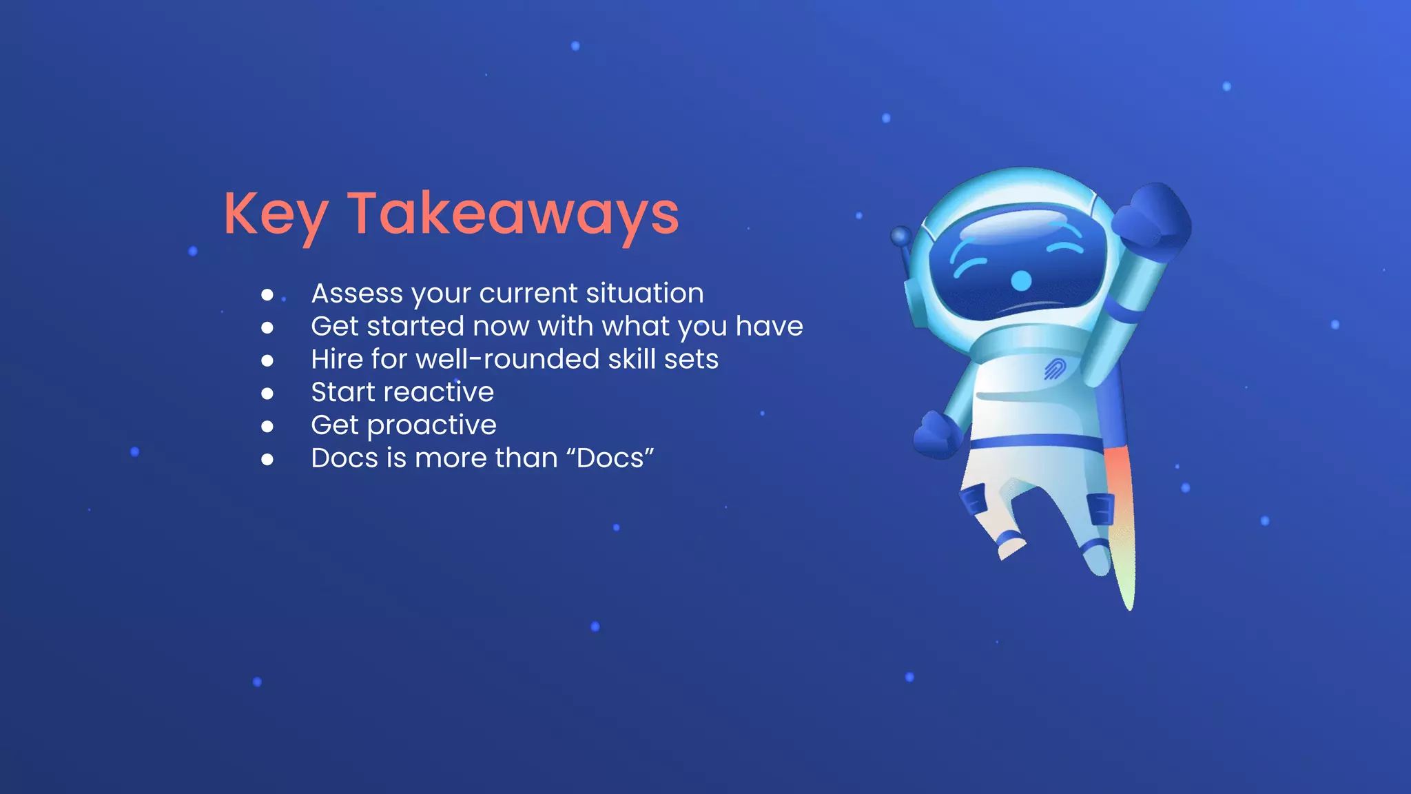 Key Takeaways
● Assess your current situation
● Get started now with what you have
● Hire for well-rounded skill sets
● Start reactive
● Get proactive
● Docs is more than “Docs”
 