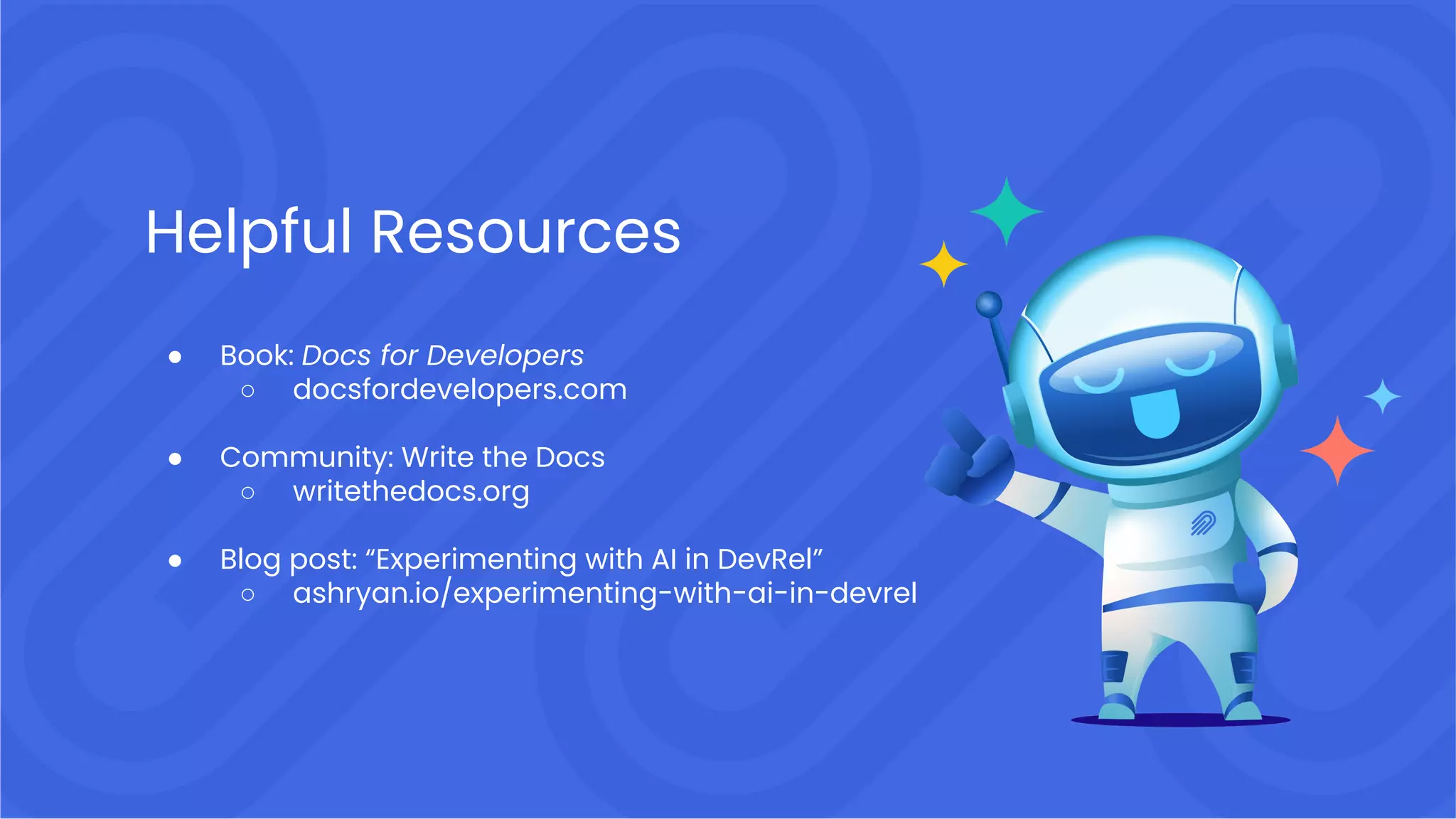 Helpful Resources
● Book: Docs for Developers
○ docsfordevelopers.com
● Community: Write the Docs
○ writethedocs.org
● Blog post: “Experimenting with AI in DevRel”
○ ashryan.io/experimenting-with-ai-in-devrel
 