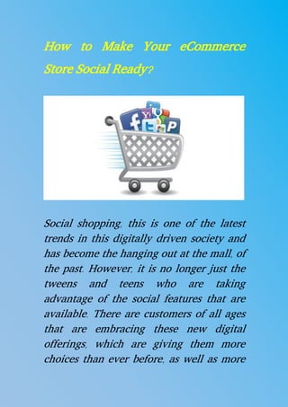 How to Make Your eCommerce
Store Social Ready?
Social shopping, this is one of the latest
trends in this digitally driven society and
has become the hanging out at the mall, of
the past. However, it is no longer just the
tweens and teens who are taking
advantage of the social features that are
available. There are customers of all ages
that are embracing these new digital
offerings, which are giving them more
choices than ever before, as well as more
 