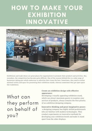 HOW TO MAKE YOUR
EXHIBITION
INNOVATIVE
What can
they perform
on behalf of
you?
Create an exhibition design with effective
appearance: 
Developing a visually appealing exhibition stand,
which can attract maximum guests to examine your
services of products, always remains the first priority
of an exhibition designing company.
Exhibitions and trade shows are great places for organisations to promote their products and activities. But,
nowadays, the competition has become quite difficult. One of the reasons behind this is a wide range of
businesses taking part which endeavour to advertise their items the best. Sometimes, they need to utilise
minimal variety and space for presenting their exhibition stands, whereas sometimes they get open space
like tradeshows.
Innovative thinking and great imaginative power:
 a designing company has highly skilled professionals
who are familiar with modern technologies. They
conduct experiments on innovative methods for
developing your exhibition booth and make it stand
apart from the other displays.
 
