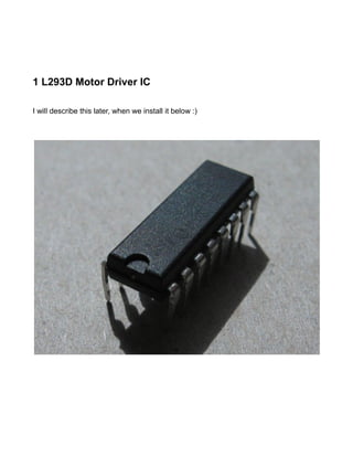 1 L293D Motor Driver IC

I will describe this later, when we install it below :)
 