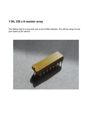 1 DIL 330 x 8 resistor array

The Yellow chip! It is very dull, just a row of little resistors. You will be using it to set
your board up for servos.
 
