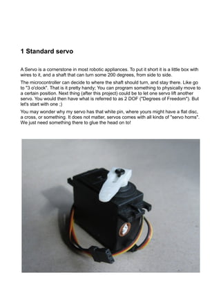 1 Standard servo

A Servo is a cornerstone in most robotic appliances. To put it short it is a little box with
wires to it, and a shaft that can turn some 200 degrees, from side to side.
The microcontroller can decide to where the shaft should turn, and stay there. Like go
to "3 o'clock". That is it pretty handy; You can program something to physically move to
a certain position. Next thing (after this project) could be to let one servo lift another
servo. You would then have what is referred to as 2 DOF ("Degrees of Freedom"). But
let's start with one ;)
You may wonder why my servo has that white pin, where yours might have a flat disc,
a cross, or something. It does not matter, servos comes with all kinds of "servo horns".
We just need something there to glue the head on to!
 