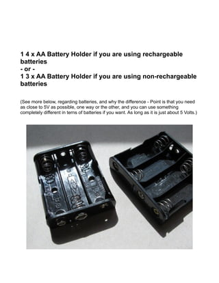 1 4 x AA Battery Holder if you are using rechargeable
batteries
- or -
1 3 x AA Battery Holder if you are using non-rechargeable
batteries

(See more below, regarding batteries, and why the difference - Point is that you need
as close to 5V as possible, one way or the other, and you can use something
completely different in terns of batteries if you want. As long as it is just about 5 Volts.)
 