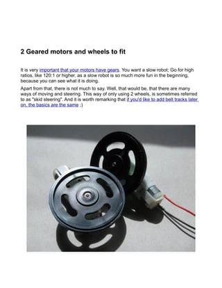 2 Geared motors and wheels to fit

It is very important that your motors have gears. You want a slow robot; Go for high
ratios, like 120:1 or higher, as a slow robot is so much more fun in the beginning,
because you can see what it is doing.
Apart from that, there is not much to say. Well, that would be, that there are many
ways of moving and steering. This way of only using 2 wheels, is sometimes referred
to as "skid steering". And it is worth remarking that if you'd like to add belt tracks later
on, the basics are the same ;)
 
