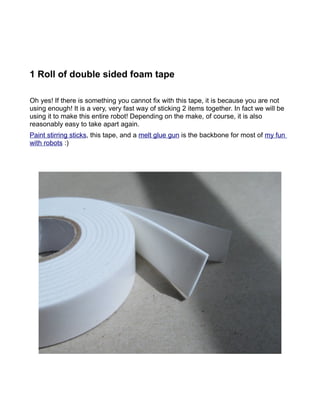 1 Roll of double sided foam tape

Oh yes! If there is something you cannot fix with this tape, it is because you are not
using enough! It is a very, very fast way of sticking 2 items together. In fact we will be
using it to make this entire robot! Depending on the make, of course, it is also
reasonably easy to take apart again.
Paint stirring sticks, this tape, and a melt glue gun is the backbone for most of my fun
with robots :)
 