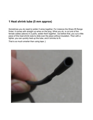 1 Heat shrink tube (5 mm approx)

Sometimes you do need to solder 2 wires together. For instance the Sharp IR Range
finder; It comes with straight up wires on the plug. What you do, is cut one of the
female cables (above) in 2 parts, solder them together.. but before that, you cut a little
piece of this heat shrink tube to slide over the place without insulation. Then with a
lighter, you can quickly heat up the tube, and it shrinks to fit.
That is so much smarter than using tape ;)
 