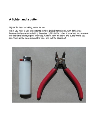 A lighter and a cutter

Lighter for heat shrinking, cutter to.. cut.
Tip: If you want to use the cutter to remove plastic from cables, turn it this way;
Imagine that you where sticking the cable right into the cutter from where you are now,
into the table it is laying on. That way. And not from the table, and out to where you
are. Then gently close around the wire, and pull the plastic off.
 