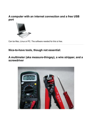 A computer with an internet connection and a free USB
port




Can be Mac, Linux or PC. The software needed for this is free.



Nice-to-have tools, though not essential:

A multimeter (aka measure-thingey), a wire stripper, and a
screwdriver
 