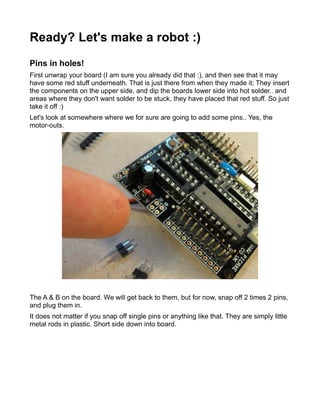 Ready? Let's make a robot :)
Pins in holes!
First unwrap your board (I am sure you already did that :), and then see that it may
have some red stuff underneath. That is just there from when they made it; They insert
the components on the upper side, and dip the boards lower side into hot solder.. and
areas where they don't want solder to be stuck, they have placed that red stuff. So just
take it off :)
Let's look at somewhere where we for sure are going to add some pins.. Yes, the
motor-outs.




The A & B on the board. We will get back to them, but for now, snap off 2 times 2 pins,
and plug them in.
It does not matter if you snap off single pins or anything like that. They are simply little
metal rods in plastic. Short side down into board.
 