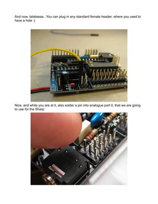 And now, tatataaaa.. You can plug in any standard female header, where you used to
have a hole :)




Nice, and while you are at it, also solder a pin into analogue port 0, that we are going
to use for the Sharp:
 