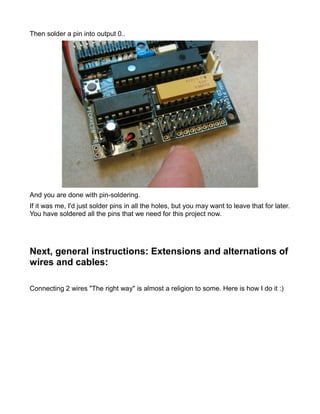 Then solder a pin into output 0..




And you are done with pin-soldering.
If it was me, I'd just solder pins in all the holes, but you may want to leave that for later.
You have soldered all the pins that we need for this project now.




Next, general instructions: Extensions and alternations of
wires and cables:

Connecting 2 wires "The right way" is almost a religion to some. Here is how I do it :)
 