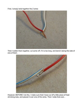 First, I simply twist together the 2 wires




Then I solder them together, cut some off, if it is too long, and bend it along the side of
one of them.




However, BEFORE I do this, I make sure that I have cut off a little piece of heat
shrinking tube, and placed it over one of the wires. Then I slide that over...
 