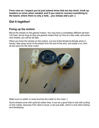 From now on, I expect you to just extend wires that are too short, hook up
headers on wires when needed, and if you need to connect something to
the board, where there is only a hole... you simply add a pin :)

Get it together!

Fixing up the motors
Mount the wheels on the geared motors. You may have a completely different set than
I do here, but as long as they are geared motors that run fine on a few volts, and some
nice wheels, you will be all right.
When you have the wheels on the motors, cut one of the female-to-female wires in
halves, take away some of the plastic from the end of the wire, and solder it on. And
do the same for the other motor.




Make sure no solder or wires touches the metal on the motor :)
Some wheels come with optional rubber tires. It can be a good idea to wait with putting
on this rubber, because if the robot is stuck, it can just slide, which is nice when testing
and developing.
 