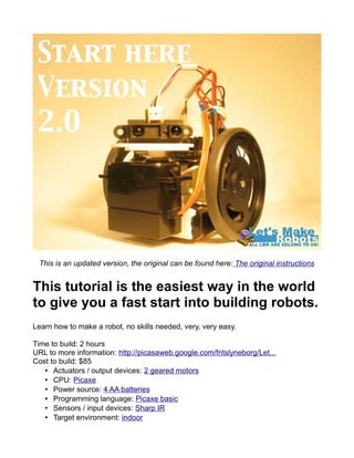 This is an updated version, the original can be found here: The original instructions


This tutorial is the easiest way in the world
to give you a fast start into building robots.
Learn how to make a robot, no skills needed, very, very easy.

Time to build: 2 hours
URL to more information: http://picasaweb.google.com/fritslyneborg/Let...
Cost to build: $85
   • Actuators / output devices: 2 geared motors
   • CPU: Picaxe
   • Power source: 4 AA batteries
   • Programming language: Picaxe basic
   • Sensors / input devices: Sharp IR
   • Target environment: indoor
 