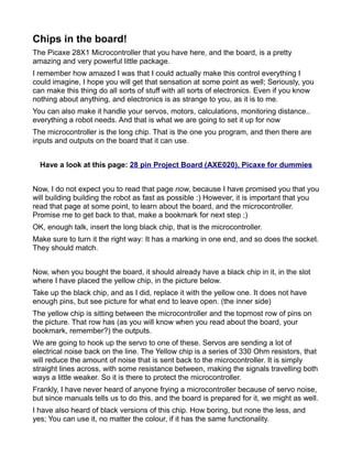 Chips in the board!
The Picaxe 28X1 Microcontroller that you have here, and the board, is a pretty
amazing and very powerful little package.
I remember how amazed I was that I could actually make this control everything I
could imagine, I hope you will get that sensation at some point as well; Seriously, you
can make this thing do all sorts of stuff with all sorts of electronics. Even if you know
nothing about anything, and electronics is as strange to you, as it is to me.
You can also make it handle your servos, motors, calculations, monitoring distance..
everything a robot needs. And that is what we are going to set it up for now
The microcontroller is the long chip. That is the one you program, and then there are
inputs and outputs on the board that it can use.


  Have a look at this page: 28 pin Project Board (AXE020), Picaxe for dummies


Now, I do not expect you to read that page now, because I have promised you that you
will building building the robot as fast as possible :) However, it is important that you
read that page at some point, to learn about the board, and the microcontroller.
Promise me to get back to that, make a bookmark for next step ;)
OK, enough talk, insert the long black chip, that is the microcontroller.
Make sure to turn it the right way: It has a marking in one end, and so does the socket.
They should match.


Now, when you bought the board, it should already have a black chip in it, in the slot
where I have placed the yellow chip, in the picture below.
Take up the black chip, and as I did, replace it with the yellow one. It does not have
enough pins, but see picture for what end to leave open. (the inner side)
The yellow chip is sitting between the microcontroller and the topmost row of pins on
the picture. That row has (as you will know when you read about the board, your
bookmark, remember?) the outputs.
We are going to hook up the servo to one of these. Servos are sending a lot of
electrical noise back on the line. The Yellow chip is a series of 330 Ohm resistors, that
will reduce the amount of noise that is sent back to the microcontroller. It is simply
straight lines across, with some resistance between, making the signals travelling both
ways a little weaker. So it is there to protect the microcontroller.
Frankly, I have never heard of anyone frying a microcontroller because of servo noise,
but since manuals tells us to do this, and the board is prepared for it, we might as well.
I have also heard of black versions of this chip. How boring, but none the less, and
yes; You can use it, no matter the colour, if it has the same functionality.
 