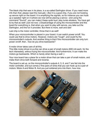 The black chip that was in its place, is a so-called Darlington driver. If you need more
info than that, please read the manuals :) But it is a good chip, if you are not hooking
up servos right on the board. It is amplifying the signals, so for instance you can hook
up a speaker right on it (where we now will be placing a servo) - and using the
command "Sound", you can make it beep quite loud, play tunes etcetera. You have got
to try that as well! Just not now ;) Disadvantage of using the microcontroller and this
board for everything is, that when you want to play with servos, you take out the
Darlington, and the fun it provides. But there is more, wait and see!
Last chip is the motor controller, throw that in as well!
When your microcontroller is placed in your board, it can switch power on/off. You
could use that to drive motors. However, motors are "rough", and could fry the
microcontroller's outputs. And another thing is that if the microcontroller can only turn
power on/off, then.. how do you drive backwards?

A motor driver takes care of all this;
This little motor-driver-in-a-chip can drive a pair of small motors (600 mA each, for the
tech interested), without frying the microcontroller. And furthermore; It can make the
motors go backwards. Which is handy when facing a wall :)
Your nice board has a place for a motor driver that can take a pair of small motors, and
make them drive both forward and reverse.
The board is set up, so the microcontroller's outputs 4, 5, 6, and 7 are fed into the
motor controller, and out comes 2 fine pairs of wires that you can hook up to a pair of
motors: Motor A and Motor B. And you just soldered pins into them, how nice.
 