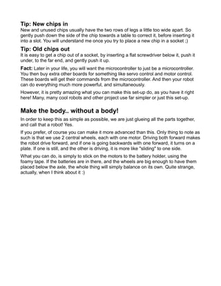 Tip: New chips in
New and unused chips usually have the two rows of legs a little too wide apart. So
gently push down the side of the chip towards a table to correct it, before inserting it
into a slot. You will understand me once you try to place a new chip in a socket ;)
Tip: Old chips out
It is easy to get a chip out of a socket, by inserting a flat screwdriver below it, push it
under, to the far end, and gently push it up.
Fact: Later in your life, you will want the microcontroller to just be a microcontroller.
You then buy extra other boards for something like servo control and motor control.
These boards will get their commands from the microcontroller. And then your robot
can do everything much more powerful, and simultaneously.
However, it is pretty amazing what you can make this set-up do, as you have it right
here! Many, many cool robots and other project use far simpler or just this set-up.

Make the body.. without a body!
In order to keep this as simple as possible, we are just glueing all the parts together,
and call that a robot! Yes.
If you prefer, of course you can make it more advanced than this. Only thing to note as
such is that we use 2 central wheels, each with one motor. Driving both forward makes
the robot drive forward, and if one is going backwards with one forward, it turns on a
plate. If one is still, and the other is driving, it is more like "sliding" to one side.
What you can do, is simply to stick on the motors to the battery holder, using the
foamy tape. If the batteries are in there, and the wheels are big enough to have them
placed below the axle, the whole thing will simply balance on its own. Quite strange,
actually, when I think about it :)
 