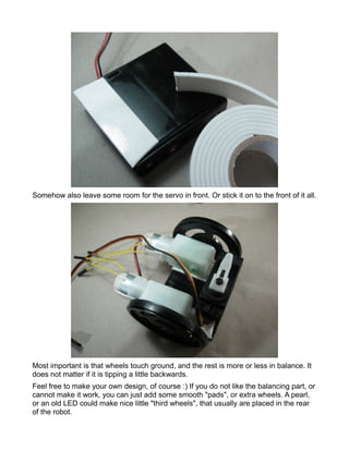 Somehow also leave some room for the servo in front. Or stick it on to the front of it all.




Most important is that wheels touch ground, and the rest is more or less in balance. It
does not matter if it is tipping a little backwards.
Feel free to make your own design, of course :) If you do not like the balancing part, or
cannot make it work, you can just add some smooth "pads", or extra wheels. A pearl,
or an old LED could make nice little "third wheels", that usually are placed in the rear
of the robot.
 