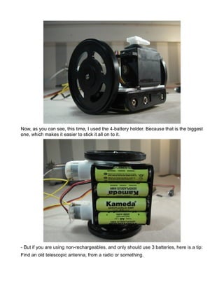 Now, as you can see, this time, I used the 4-battery holder. Because that is the biggest
one, which makes it easier to stick it all on to it.




- But if you are using non-rechargeables, and only should use 3 batteries, here is a tip:
Find an old telescopic antenna, from a radio or something.
 