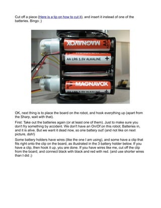 Cut off a piece (Here is a tip on how to cut it), and insert it instead of one of the
batteries. Bingo ;)




OK, next thing is to place the board on the robot, and hook everything up (apart from
the Sharp, wait with that).
First: Take out the batteries again (or at least one of them). Just to make sure you
don't fry something by accident. We don't have an On/Of on this robot; Batteries in,
and it is alive. But we want it dead now, so one battery out! (and not like on next
picture, doh!)
Some battery holders have wires (like the one I am using), and some have a clip that
fits right onto the clip on the board, as illustrated in the 3 battery holder below. If you
have a clip, then hook it up, you are done. If you have wires like me, cut off the clip
from the board, and connect black with black and red with red. (and use shorter wires
than I did ;)
 