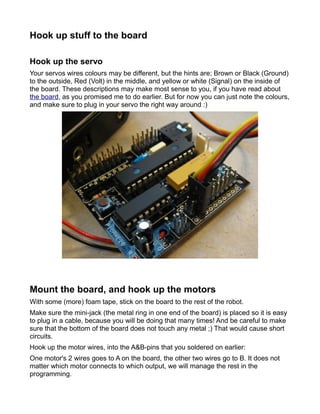 Hook up stuff to the board

Hook up the servo
Your servos wires colours may be different, but the hints are; Brown or Black (Ground)
to the outside, Red (Volt) in the middle, and yellow or white (Signal) on the inside of
the board. These descriptions may make most sense to you, if you have read about
the board, as you promised me to do earlier. But for now you can just note the colours,
and make sure to plug in your servo the right way around :)




Mount the board, and hook up the motors
With some (more) foam tape, stick on the board to the rest of the robot.
Make sure the mini-jack (the metal ring in one end of the board) is placed so it is easy
to plug in a cable, because you will be doing that many times! And be careful to make
sure that the bottom of the board does not touch any metal ;) That would cause short
circuits.
Hook up the motor wires, into the A&B-pins that you soldered on earlier:
One motor's 2 wires goes to A on the board, the other two wires go to B. It does not
matter which motor connects to which output, we will manage the rest in the
programming.
 