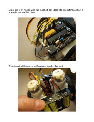Oops, one of my motors wires was too short, so I added little blue extensions from a
scrap piece of wire that I found.




There is a nice little room to stuff in excess lengths of wires :)
 