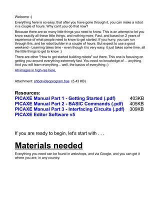 Welcome :)
Everything here is so easy, that after you have gone through it, you can make a robot
in a couple of hours. Why can't you do that now?
Because there are so many little things you need to know. This is an attempt to let you
know exactly all these little things, and nothing more. Fast, and based on 2 years of
experience of what people need to know to get started. If you hurry, you can run
through this, and be robot builder in a couple of hours. But expect to use a good
weekend - Learning takes time - even though it is very easy, it just takes some time, all
the little things to get to know :)
There are other "How to get started building robots" out there. This one is focusing on
getting you around everything extremely fast. You need no knowledge of ... anything.
And you will learn everything... well, the basics of everything ;)
All images in high-res here.


Attachment: shbotvideoprogram.bas (5.43 KB)


Resources:
PICAXE Manual Part 1 - Getting Started (.pdf)                                 403KB
PICAXE Manual Part 2 - BASIC Commands (.pdf)                                  405KB
PICAXE Manual Part 3 - Interfacing Circuits (.pdf)                            309KB
PICAXE Editor Software v5


If you are ready to begin, let's start with . . .

Materials needed
Everything you need can be found in webshops, and via Google, and you can get it
where you are, in any country.
 