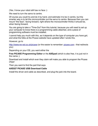 (Yes, I know your robot still has no face :)
We need to turn the servo to centre.
Of course you could try and do it by hand, and estimate it to be in centre, but the
smarter way is to let the microcontroller put the servo to centre. Because then you can
mount "the face", facing forward, right where the microcontroller thinks it should be,
when facing forward.
You are going to take a "Time-Out" from this tutorial, because you will need to set up
your computer to know there is a programming cable attached, and a piece of
programming software must be installed.
I cannot help you much with this, as it depends on the type of computer you have got,
and what the folks at the Picaxe website have updated after I wrote this.
However, go to
http://www.rev-ed.co.uk/picaxe (or the easier to remember: picaxe.com - that redirects
you)
Depending on your OS, you want either the
Free PICAXE Programming Editor or the AXEpad (which is also free, it is just not in
the name ;)
Download and install which ever they claim will make you able to program the Picaxe
chips!
Then you want to find the part that says
AXE027 PICAXE USB Download Cable
Install the driver and cable as described, and plug the jack into the board.
 