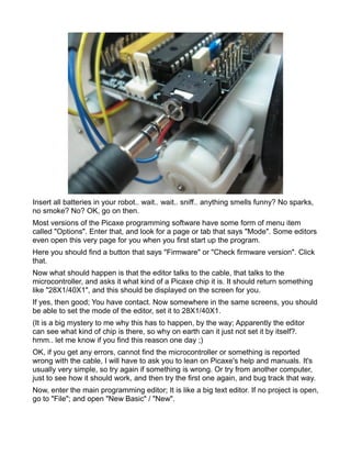 Insert all batteries in your robot.. wait.. wait.. sniff.. anything smells funny? No sparks,
no smoke? No? OK, go on then.
Most versions of the Picaxe programming software have some form of menu item
called "Options". Enter that, and look for a page or tab that says "Mode". Some editors
even open this very page for you when you first start up the program.
Here you should find a button that says "Firmware" or "Check firmware version". Click
that.
Now what should happen is that the editor talks to the cable, that talks to the
microcontroller, and asks it what kind of a Picaxe chip it is. It should return something
like "28X1/40X1", and this should be displayed on the screen for you.
If yes, then good; You have contact. Now somewhere in the same screens, you should
be able to set the mode of the editor, set it to 28X1/40X1.
(It is a big mystery to me why this has to happen, by the way; Apparently the editor
can see what kind of chip is there, so why on earth can it just not set it by itself?.
hmm.. let me know if you find this reason one day ;)
OK, if you get any errors, cannot find the microcontroller or something is reported
wrong with the cable, I will have to ask you to lean on Picaxe's help and manuals. It's
usually very simple, so try again if something is wrong. Or try from another computer,
just to see how it should work, and then try the first one again, and bug track that way.
Now, enter the main programming editor; It is like a big text editor. If no project is open,
go to "File"; and open "New Basic" / "New".
 