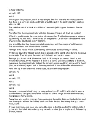 In here write this:
servo 0, 150
wait 2
This is your first program, and it is very simple. The first line tells the microcontroller
that there is a servo on pin 0, and that it should be put in the centre (center) position,
which is 150.
The next line tells it to think about life for 2 seconds (which gives the servo time to
turn).
And after this, the microcontroller will stop doing anything at all, it will go zombie!
Write it in, and transfer the code to the microcontroller. That is done on some systems
by pressing F5. No, wait, I think it is so on all systems. On all that I can test from here
anyway :) You could also click "Program".
You should be told that the program is transferring, and then magic should happen;
The servo should turn to the centre position.
Perhaps it did not do much, but that may be because it was already in centre.
Try to hold down the "Reset" switch that is placed on the board, while turning the servo
to one side. Then let go of the reset, and it should turn back in place.
Perhaps you do not think it is centre, but it is. But maybe your servo "horn" is just
mounted awkward. In the middle of it, there is a screw. Unscrew and take of the horn,
make sure the microcontroller did put the servo in centre, and then screw on the "horn"
(disc, or what ever) again, so it is the way you think it should look like when centred.
Now, let's try to turn the servo to the sides, let's extend the program:
servo 0, 75
wait 2
servo 0, 225
wait 2
servo 0, 150
wait 2
the servo command should only be using values from 75 to 225, which is the most a
standard servo can go to either side. Values out of this range are not recommended,
may produce funny results.
Every time you run this program (you can unplug the cable, take out the batteries, and
turn it on again without the cable), it will start from the top. And every time you press
reset, it will.
If you'd like it to go in a loop, you can add a label in the top, and in the bottom make it
go back to that label. We make up any name for a label, just a single word, followed by
a colon, watch:
 