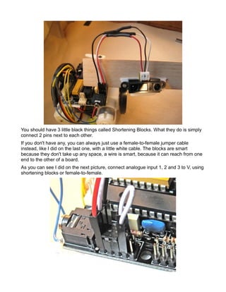 You should have 3 little black things called Shortening Blocks. What they do is simply
connect 2 pins next to each other.
If you don't have any, you can always just use a female-to-female jumper cable
instead, like I did on the last one, with a little white cable. The blocks are smart
because they don't take up any space, a wire is smart, because it can reach from one
end to the other of a board.
As you can see I did on the next picture, connect analogue input 1, 2 and 3 to V, using
shortening blocks or female-to-female.
 