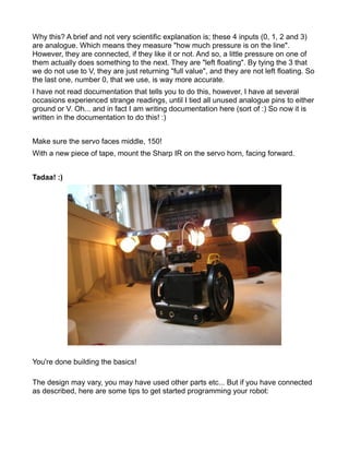 Why this? A brief and not very scientific explanation is; these 4 inputs (0, 1, 2 and 3)
are analogue. Which means they measure "how much pressure is on the line".
However, they are connected, if they like it or not. And so, a little pressure on one of
them actually does something to the next. They are "left floating". By tying the 3 that
we do not use to V, they are just returning "full value", and they are not left floating. So
the last one, number 0, that we use, is way more accurate.
I have not read documentation that tells you to do this, however, I have at several
occasions experienced strange readings, until I tied all unused analogue pins to either
ground or V. Oh... and in fact I am writing documentation here (sort of :) So now it is
written in the documentation to do this! :)


Make sure the servo faces middle, 150!
With a new piece of tape, mount the Sharp IR on the servo horn, facing forward.


Tadaa! :)




You're done building the basics!

The design may vary, you may have used other parts etc... But if you have connected
as described, here are some tips to get started programming your robot:
 