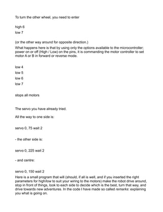 To turn the other wheel, you need to enter

high 6
low 7

(or the other way around for opposite direction.)
What happens here is that by using only the options available to the microcontroller;
power on or off (High / Low) on the pins, it is commanding the motor controller to set
motor A or B in forward or reverse mode.


low 4
low 5
low 6
low 7


stops all motors


The servo you have already tried.

All the way to one side is:


servo 0, 75 wait 2


- the other side is:


servo 0, 225 wait 2

- and centre:


servo 0, 150 wait 2
Here is a small program that will (should, if all is well, and if you inserted the right
parameters for high/low to suit your wiring to the motors) make the robot drive around,
stop in front of things, look to each side to decide which is the best, turn that way, and
drive towards new adventures. In the code I have made so called remarks: explaining
you what is going on.
 