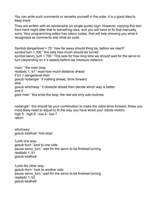You can write such comments or remarks yourself in the code, it is a good idea to
keep track.
They are written with an apostrophe (or single quote) sign. However, copying this text
from here might alter that to something else, and you will have to fix that manually,
sorry. Your programming editor has colour codes, that will help showing you what it
recognizes as comments and what as code.


Symbol dangerlevel = 70 ' how far away should thing be, before we react?
symbol turn = 300 ' this sets how much should be turned
symbol servo_turn = 700 ' This sets for how long time we should wait for the servo to
turn (depending on it´s speed) before we measure distance

main: ' the main loop
readadc 1, b1 ' read how much distance ahead
if b1 < dangerlevel then
gosub nodanger ' if nothing ahead, drive forward
else
gosub whichway ' if obstacle ahead then decide which way is better
end if
goto main ' this ends the loop, the rest are only sub-routines


nodanger:' this should be your combination to make the robot drive forward, these you
most likely need to adjust to fit the way you have wired your robots motors
high 5 : high 6 : low 4 : low 7
return


whichway:
gosub totalhalt ' first stop!

'Look one way:
gosub lturn ' look to one side
pause servo_turn ' wait for the servo to be finished turning
readadc 1, b1
gosub totalhalt

'Look the other way:
gosub rturn ' look to another side
pause servo_turn ' wait for the servo to be finished turning
readadc 1, b2
gosub totalhalt
 