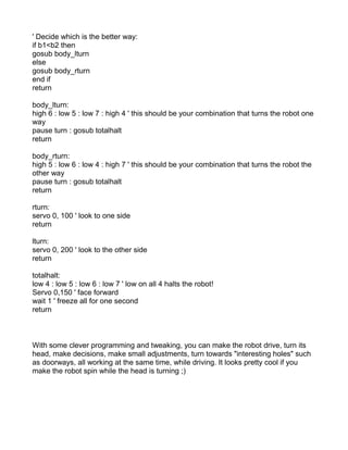 ' Decide which is the better way:
if b1<b2 then
gosub body_lturn
else
gosub body_rturn
end if
return

body_lturn:
high 6 : low 5 : low 7 : high 4 ' this should be your combination that turns the robot one
way
pause turn : gosub totalhalt
return

body_rturn:
high 5 : low 6 : low 4 : high 7 ' this should be your combination that turns the robot the
other way
pause turn : gosub totalhalt
return

rturn:
servo 0, 100 ' look to one side
return

lturn:
servo 0, 200 ' look to the other side
return

totalhalt:
low 4 : low 5 : low 6 : low 7 ' low on all 4 halts the robot!
Servo 0,150 ' face forward
wait 1 ' freeze all for one second
return



With some clever programming and tweaking, you can make the robot drive, turn its
head, make decisions, make small adjustments, turn towards "interesting holes" such
as doorways, all working at the same time, while driving. It looks pretty cool if you
make the robot spin while the head is turning ;)
 