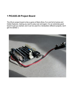 1 PICAXE-28 Project Board

The 28 pin project board is like a game of Mario Bros; Fun and full of extras and
hidden features, making you want to play over and again. It is an extremely good
board to get you started, and it can be used for a fantacillion different projects, don't
get me started :)
 