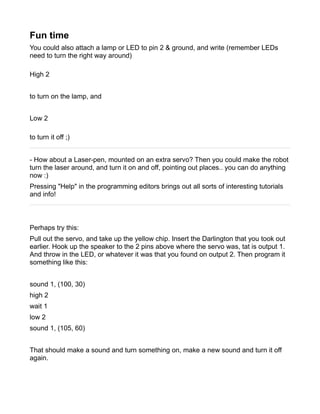 Fun time
You could also attach a lamp or LED to pin 2 & ground, and write (remember LEDs
need to turn the right way around)

High 2


to turn on the lamp, and


Low 2

to turn it off ;)


- How about a Laser-pen, mounted on an extra servo? Then you could make the robot
turn the laser around, and turn it on and off, pointing out places.. you can do anything
now :)
Pressing "Help" in the programming editors brings out all sorts of interesting tutorials
and info!



Perhaps try this:
Pull out the servo, and take up the yellow chip. Insert the Darlington that you took out
earlier. Hook up the speaker to the 2 pins above where the servo was, tat is output 1.
And throw in the LED, or whatever it was that you found on output 2. Then program it
something like this:


sound 1, (100, 30)
high 2
wait 1
low 2
sound 1, (105, 60)


That should make a sound and turn something on, make a new sound and turn it off
again.
 