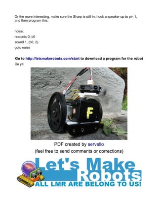 Or the more interesting, make sure the Sharp is still in, hook a speaker up to pin 1,
and then program this:


noise:
readadc 0, b0
sound 1, (b0, 2)
goto noise


Go to http://letsmakerobots.com/start to download a program for the robot
Ce ya!




                        PDF created by servello
             (feel free to send comments or corrections)
 