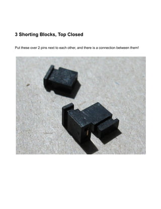 3 Shorting Blocks, Top Closed

Put these over 2 pins next to each other, and there is a connection between them!
 