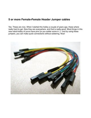 5 or more Female-Female Header Jumper cables

Yes. These are nice. When I started this hobby a couple of years ago, these where
really hard to get. Now they are everywhere, and that is really good. Most things in this
new robot-hobby of yours have pins (or you solder some in ;) - and by using these
jumpers, you can make quick connections without soldering. Nice!
 