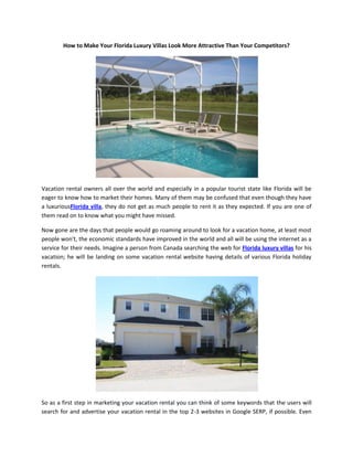 How to Make Your Florida Luxury Villas Look More Attractive Than Your Competitors?




Vacation rental owners all over the world and especially in a popular tourist state like Florida will be
eager to know how to market their homes. Many of them may be confused that even though they have
a luxuriousFlorida villa, they do not get as much people to rent it as they expected. If you are one of
them read on to know what you might have missed.

Now gone are the days that people would go roaming around to look for a vacation home, at least most
people won't, the economic standards have improved in the world and all will be using the internet as a
service for their needs. Imagine a person from Canada searching the web for Florida luxury villas for his
vacation; he will be landing on some vacation rental website having details of various Florida holiday
rentals.




So as a first step in marketing your vacation rental you can think of some keywords that the users will
search for and advertise your vacation rental in the top 2-3 websites in Google SERP, if possible. Even
 