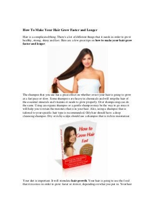 How To Make Your Hair Grow Faster and Longer
Hair is a complicated thing. There's a lot of different things that it needs in order to grow
healthy, strong, shiny and fast. Here are a few great tips on how to make your hair grow
faster and longer.

The shampoo that you use has a great effect on whether or not your hair is going to grow
at a fast pace or slow. Some shampoos are heavy in chemicals and will strip the hair of
the essential minerals and vitamins it needs to grow properly. Over shampooing can do
the same. Using an organic shampoo or a gentle shampoo may be the way to go since it
will help you to retain the moisture that is in your hair. Also, using a shampoo that is
tailored to your specific hair type is recommended. Oily hair should have a deep
cleansing shampoo. Dry or itchy scalps should use a shampoo that is rich in moisturizer.

Your diet is important. It will stimulate hair growth. Your hair is going to use the food
that it receives in order to grow faster or slower, depending on what you put in. Your hair

 