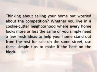 Thinking about selling your home but worried
about the competition? Whether you live in a
cookie-cutter neighborhood where every home
looks more or less the same or you simply need
a few fresh ideas to help your home stand out
from the rest for sale on the same street, use
these simple tips to make it the best on the
block.
 