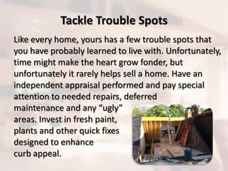 Tackle Trouble Spots
Like every home, yours has a few trouble spots that
you have probably learned to live with. Unfortunately,
time might make the heart grow fonder, but
unfortunately it rarely helps sell a home. Have an
independent appraisal performed and pay special
attention to needed repairs, deferred
maintenance and any “ugly”
areas. Invest in fresh paint,
plants and other quick fixes
designed to enhance
curb appeal.
 